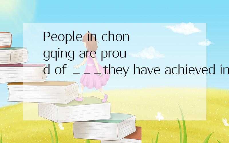 People in chongqing are proud of ___they have achieved in th