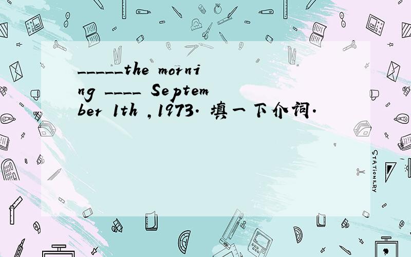 _____the morning ____ September 1th ,1973. 填一下介词.