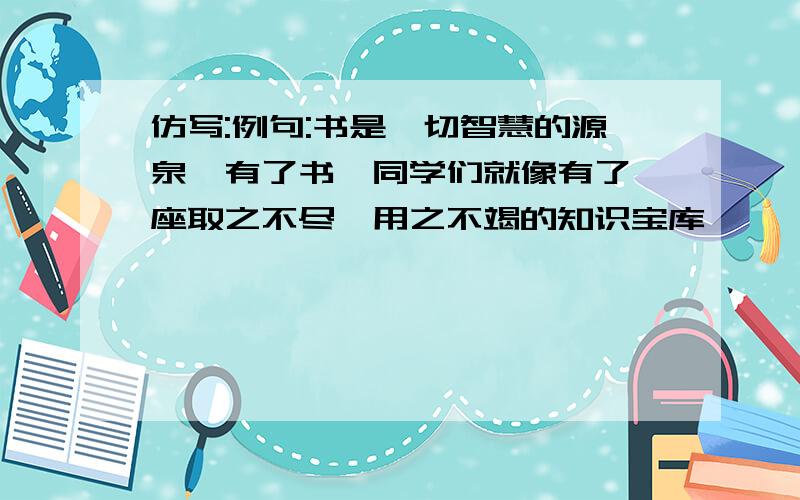 仿写:例句:书是一切智慧的源泉,有了书,同学们就像有了一座取之不尽,用之不竭的知识宝库