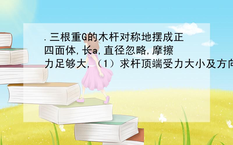 .三根重G的木杆对称地摆成正四面体,长a,直径忽略,摩擦力足够大,（1）求杆顶端受力大小及方向；（2）若有重G的人坐在某