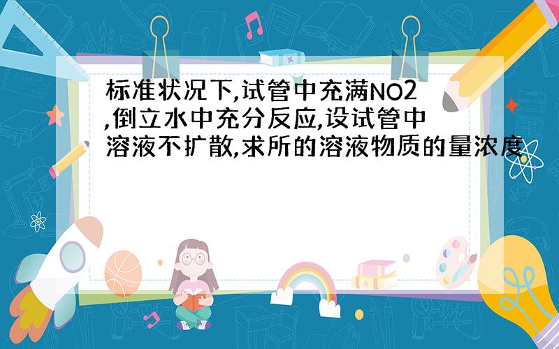 标准状况下,试管中充满NO2,倒立水中充分反应,设试管中溶液不扩散,求所的溶液物质的量浓度