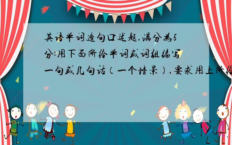 英语单词造句口述题,满分为5分:用下面所给单词或词组编写一句或几句话（一个情景）,要求用上所给的3个词组,语言要连贯得体