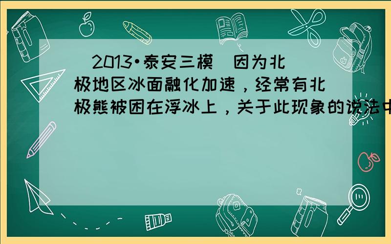 （2013•泰安三模）因为北极地区冰面融化加速，经常有北极熊被困在浮冰上，关于此现象的说法中合理的是（　　）