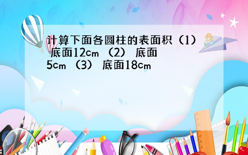 计算下面各圆柱的表面积（1） 底面12cm （2） 底面5cm （3） 底面18cm