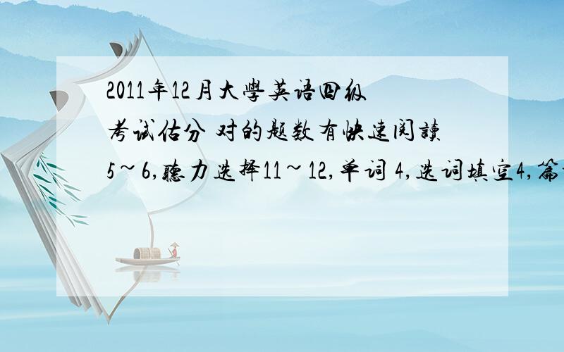 2011年12月大学英语四级考试估分 对的题数有快速阅读5~6,听力选择11~12,单词 4,选词填空4,篇章阅...