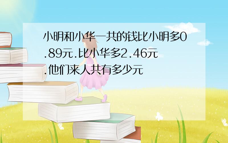 小明和小华一共的钱比小明多0.89元.比小华多2.46元.他们来人共有多少元