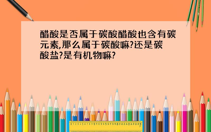 醋酸是否属于碳酸醋酸也含有碳元素,那么属于碳酸嘛?还是碳酸盐?是有机物嘛?