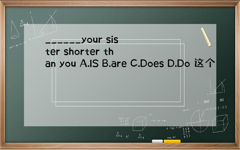 ______your sister shorter than you A.IS B.are C.Does D.Do 这个