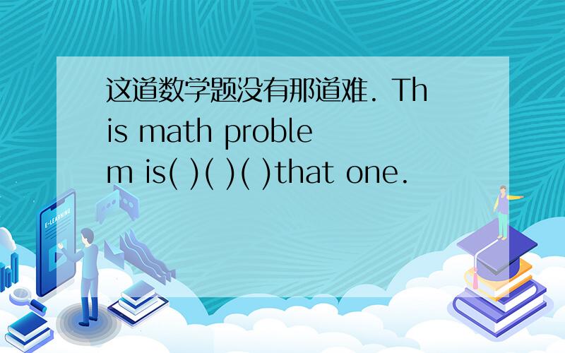 这道数学题没有那道难. This math problem is( )( )( )that one.