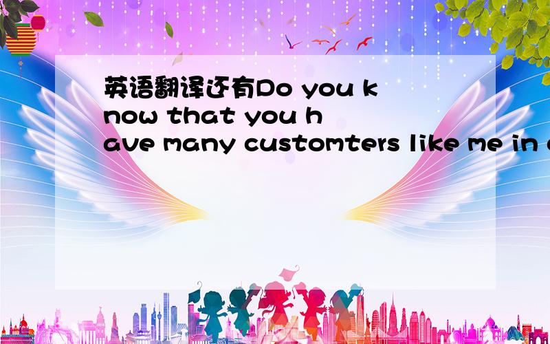 英语翻译还有Do you know that you have many customters like me in c