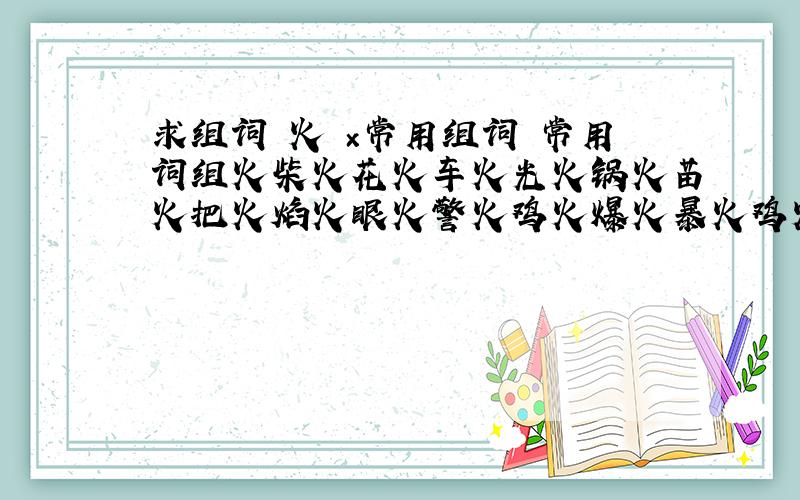 求组词 火 ×常用组词 常用词组火柴火花火车火光火锅火苗火把火焰火眼火警火鸡火爆火暴火鸡火鸟火心火炮火腿火炉火警火海