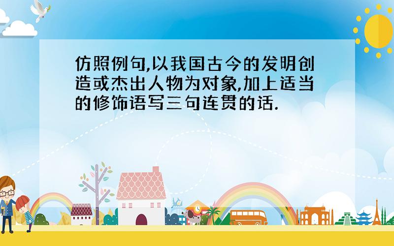 仿照例句,以我国古今的发明创造或杰出人物为对象,加上适当的修饰语写三句连贯的话.