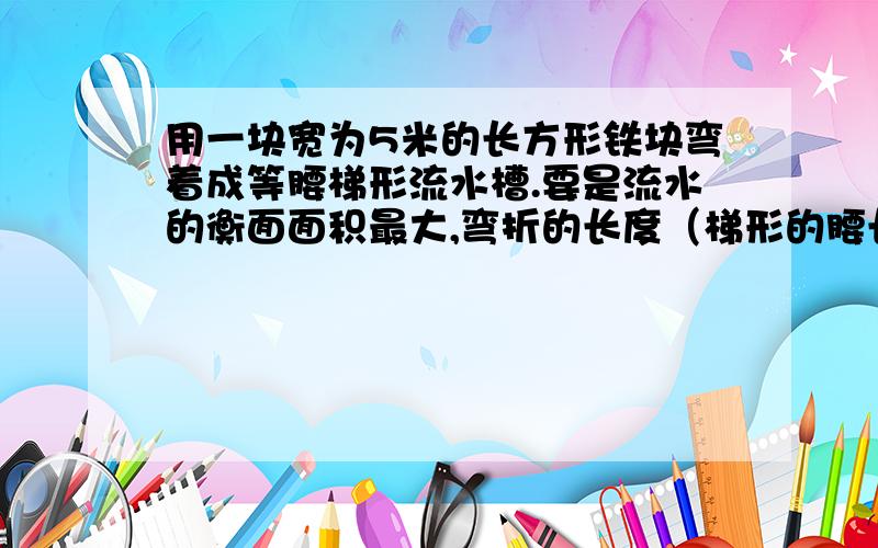 用一块宽为5米的长方形铁块弯着成等腰梯形流水槽.要是流水的衡面面积最大,弯折的长度（梯形的腰长）应为