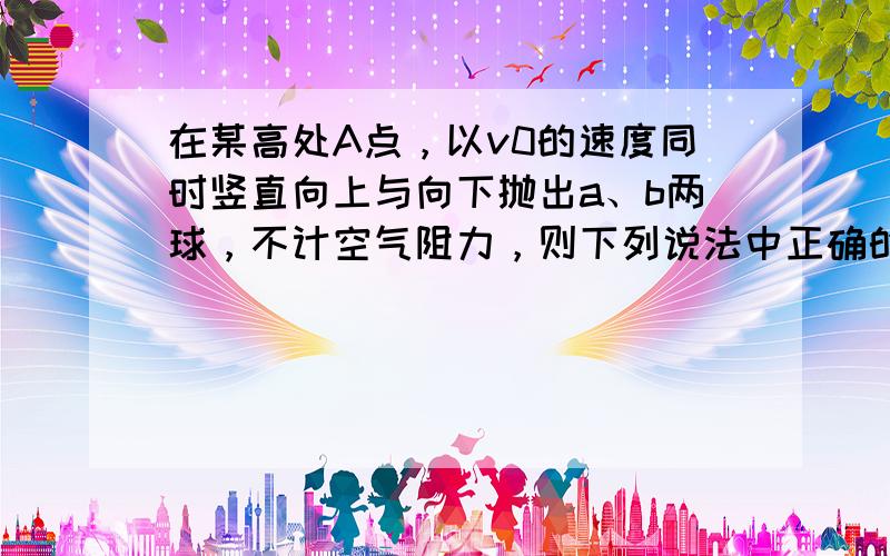 在某高处A点，以v0的速度同时竖直向上与向下抛出a、b两球，不计空气阻力，则下列说法中正确的是（　　）