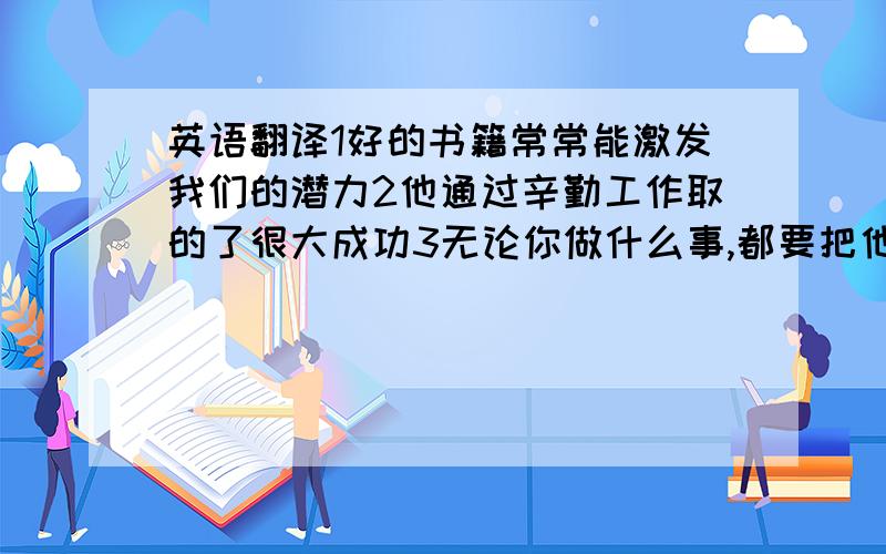 英语翻译1好的书籍常常能激发我们的潜力2他通过辛勤工作取的了很大成功3无论你做什么事,都要把他作好4知识是力量,我们应该