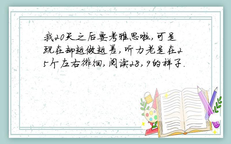 我20天之后要考雅思啦,可是现在却越做越差,听力老是在25个左右徘徊,阅读28,9的样子.