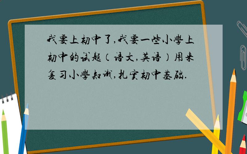 我要上初中了,我要一些小学上初中的试题（语文,英语）用来复习小学知识,扎实初中基础.