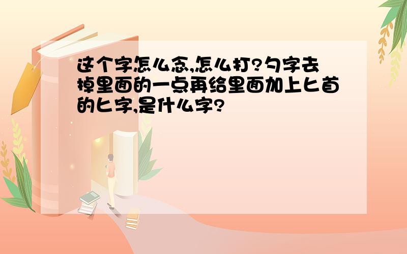 这个字怎么念,怎么打?勺字去掉里面的一点再给里面加上匕首的匕字,是什么字?