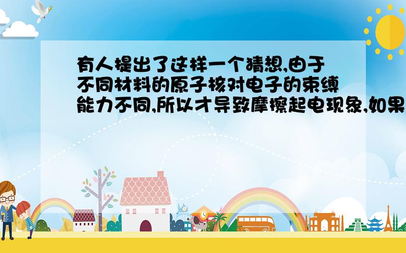 有人提出了这样一个猜想,由于不同材料的原子核对电子的束缚能力不同,所以才导致摩擦起电现象,如果你想推翻这个观点,可以设计