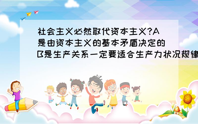 社会主义必然取代资本主义?A是由资本主义的基本矛盾决定的B是生产关系一定要适合生产力状况规律的客观要求