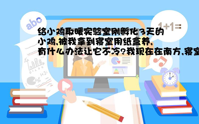 给小鸡取暖实验室刚孵化3天的小鸡,被我拿到寝室用纸盒养,有什么办法让它不冷?我现在在南方,寝室没暖气也没空调.郁闷中,已