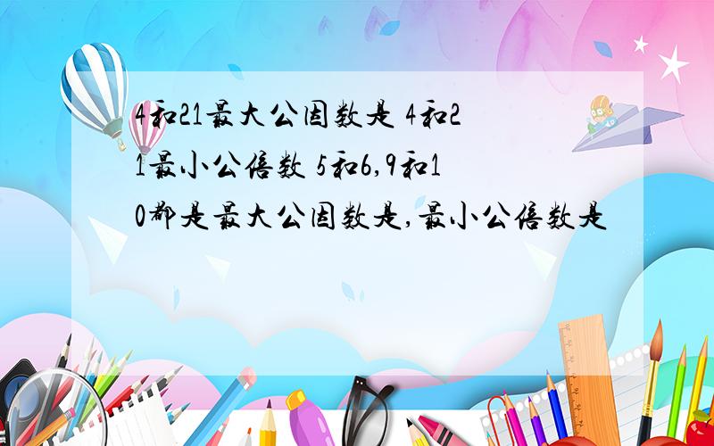 4和21最大公因数是 4和21最小公倍数 5和6,9和10都是最大公因数是,最小公倍数是