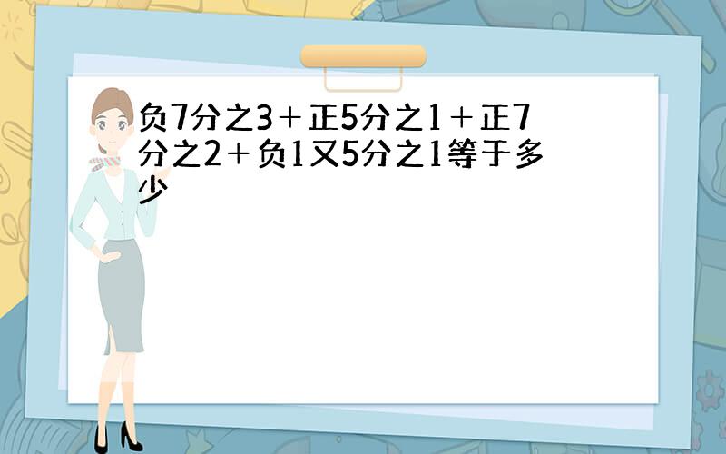 负7分之3＋正5分之1＋正7分之2＋负1又5分之1等于多少