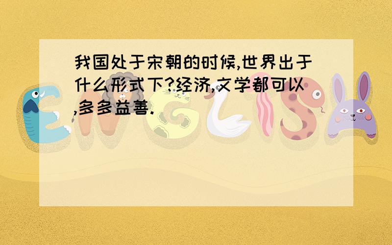 我国处于宋朝的时候,世界出于什么形式下?经济,文学都可以,多多益善.