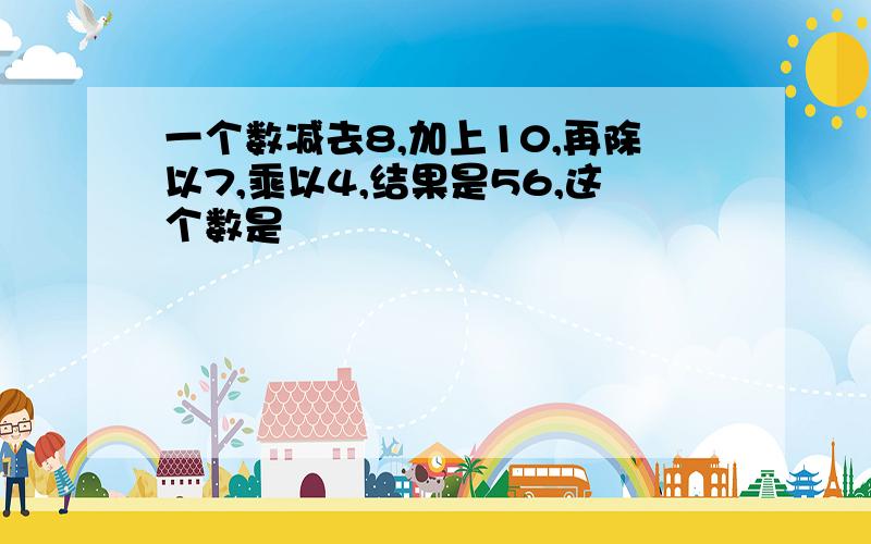 一个数减去8,加上10,再除以7,乘以4,结果是56,这个数是