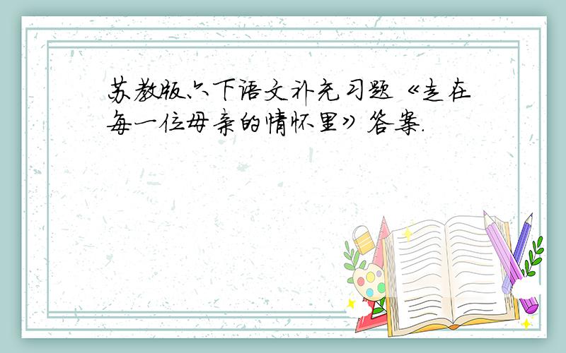 苏教版六下语文补充习题《走在每一位母亲的情怀里》答案.