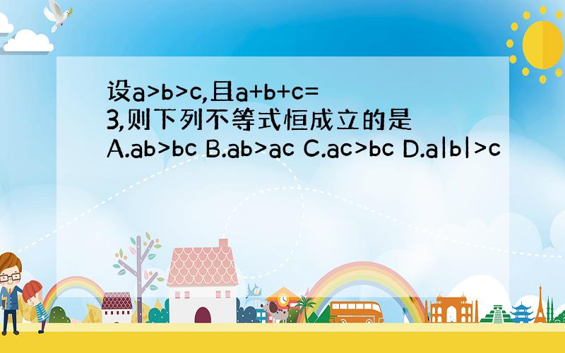 设a>b>c,且a+b+c=3,则下列不等式恒成立的是 A.ab>bc B.ab>ac C.ac>bc D.a|b|>c