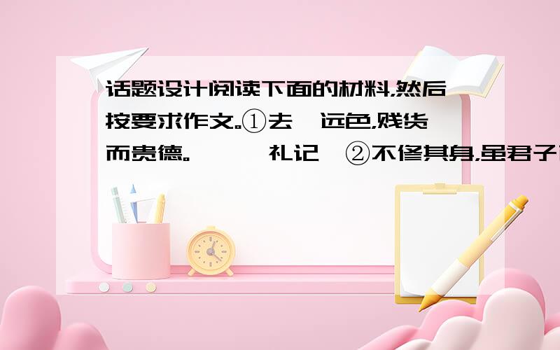 话题设计阅读下面的材料，然后按要求作文。①去谗远色，贱货而贵德。——《礼记》②不修其身，虽君子而为小人；能修其身，虽小人