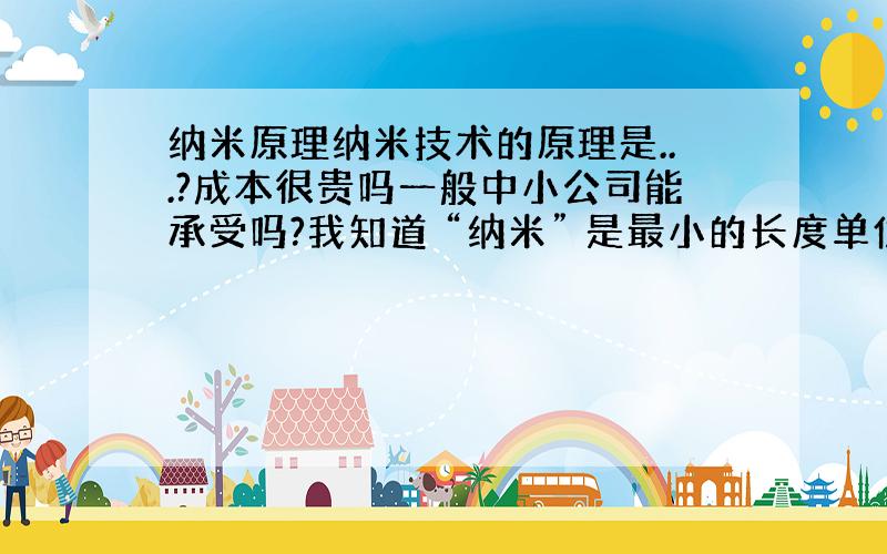 纳米原理纳米技术的原理是...?成本很贵吗一般中小公司能承受吗?我知道 “纳米” 是最小的长度单位，也知道1纳米=1毫微