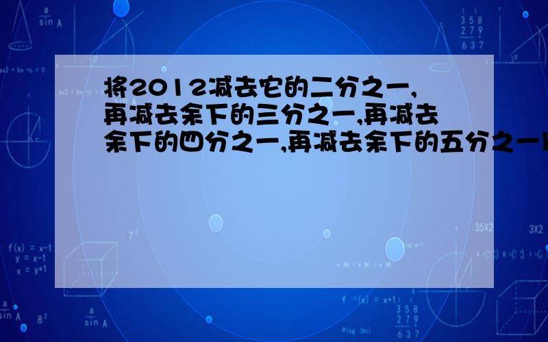 将2012减去它的二分之一,再减去余下的三分之一,再减去余下的四分之一,再减去余下的五分之一以此论推,