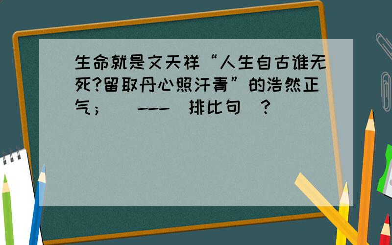 生命就是文天祥“人生自古谁无死?留取丹心照汗青”的浩然正气； _---(排比句）?