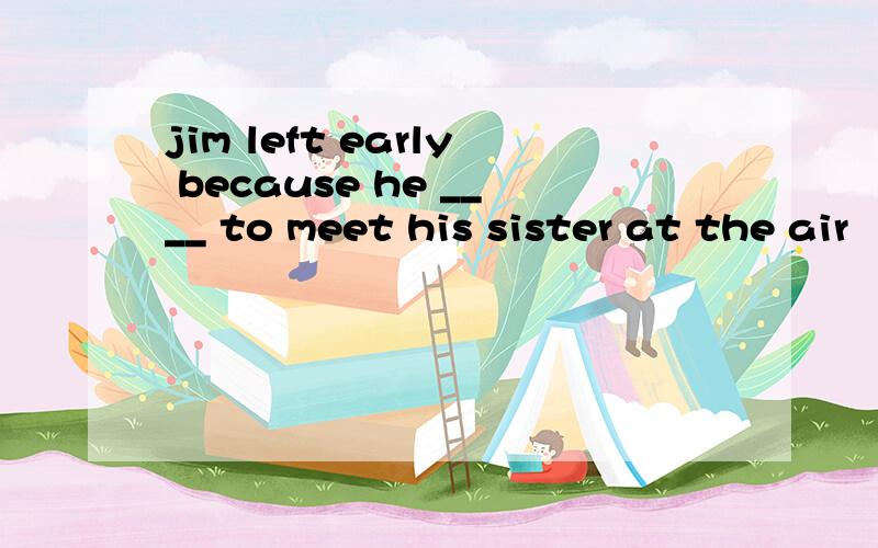 jim left early because he ____ to meet his sister at the air