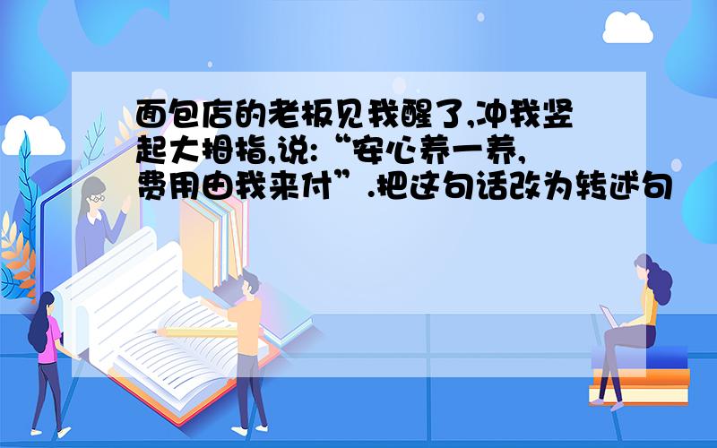 面包店的老板见我醒了,冲我竖起大拇指,说:“安心养一养,费用由我来付”.把这句话改为转述句