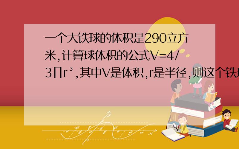 一个大铁球的体积是290立方米,计算球体积的公式V=4/3∏r³,其中V是体积,r是半径,则这个铁球的半径是多