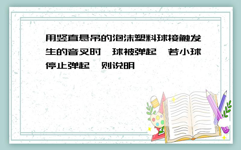 用竖直悬吊的泡沫塑料球接触发生的音叉时,球被弹起,若小球停止弹起,则说明