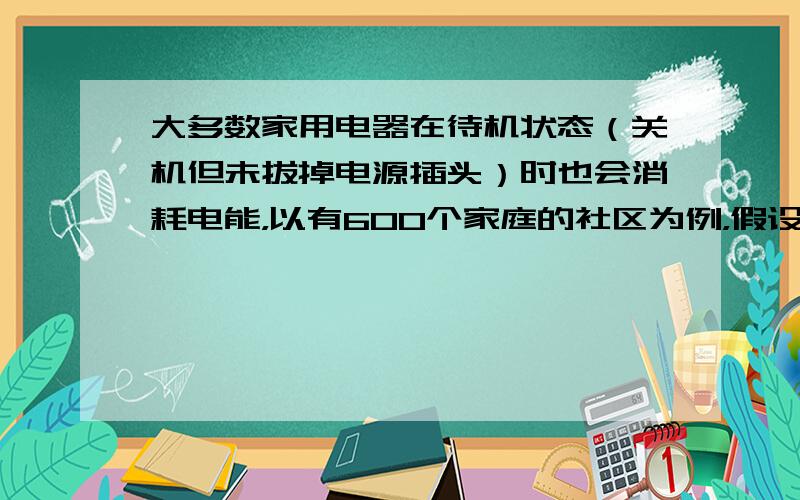 大多数家用电器在待机状态（关机但未拔掉电源插头）时也会消耗电能，以有600个家庭的社区为例，假设每个家庭所有用电器待机的