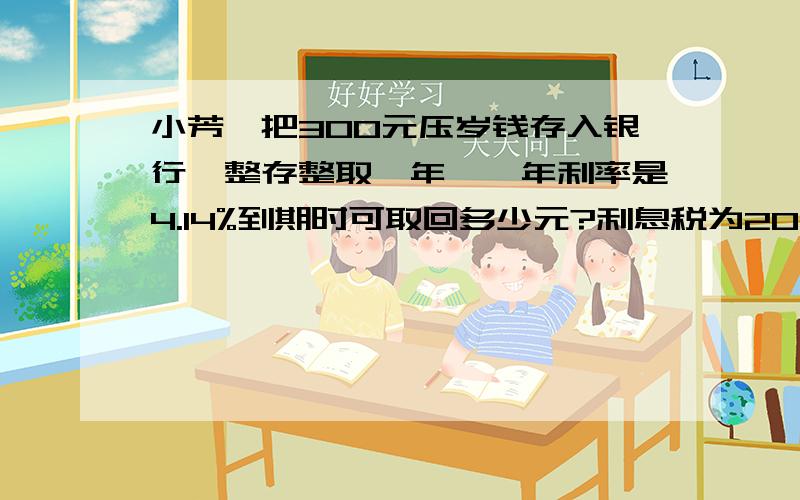 小芳,把300元压岁钱存入银行,整存整取一年咯,年利率是4.14%到期时可取回多少元?利息税为20%