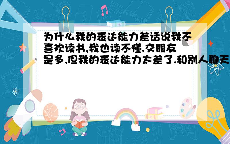 为什么我的表达能力差话说我不喜欢读书,我也读不懂.交朋友是多,但我的表达能力太差了.和别人聊天会让人讨厌!我很烦恼!我工