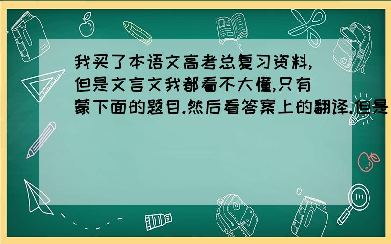 我买了本语文高考总复习资料,但是文言文我都看不大懂,只有蒙下面的题目.然后看答案上的翻译.但是总觉得这样又没有什么效果.