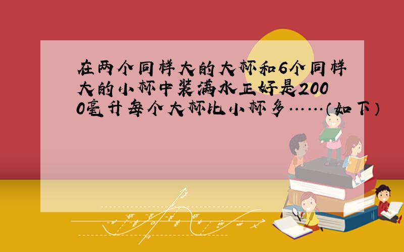 在两个同样大的大杯和6个同样大的小杯中装满水正好是2000毫升每个大杯比小杯多……（如下）