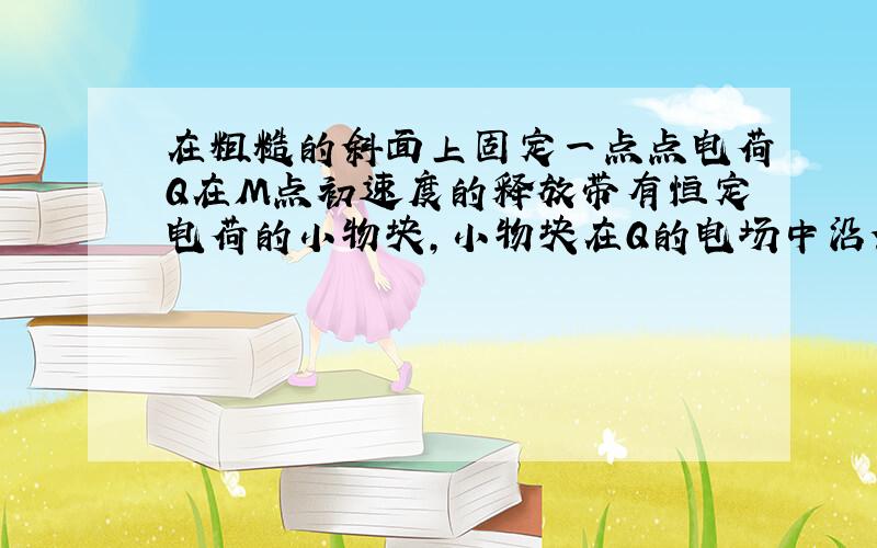 在粗糙的斜面上固定一点点电荷Q在M点初速度的释放带有恒定电荷的小物块,小物块在Q的电场中沿斜面运动到N点静止,则从M到N