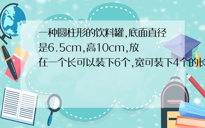 一种圆柱形的饮料罐,底面直径是6.5cm,高10cm,放在一个长可以装下6个,宽可装下4个的长方体里.