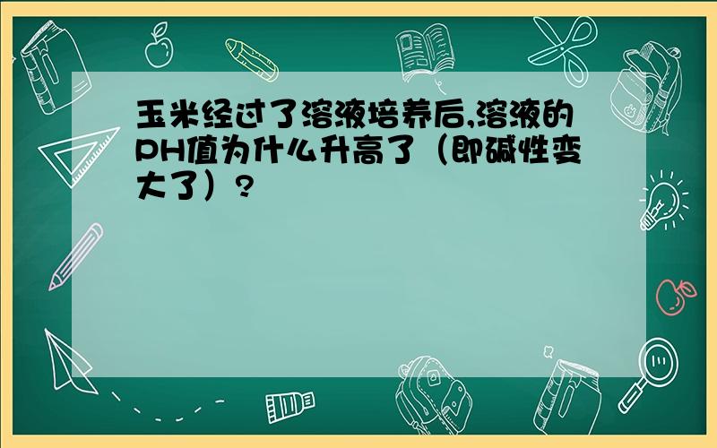 玉米经过了溶液培养后,溶液的PH值为什么升高了（即碱性变大了）?