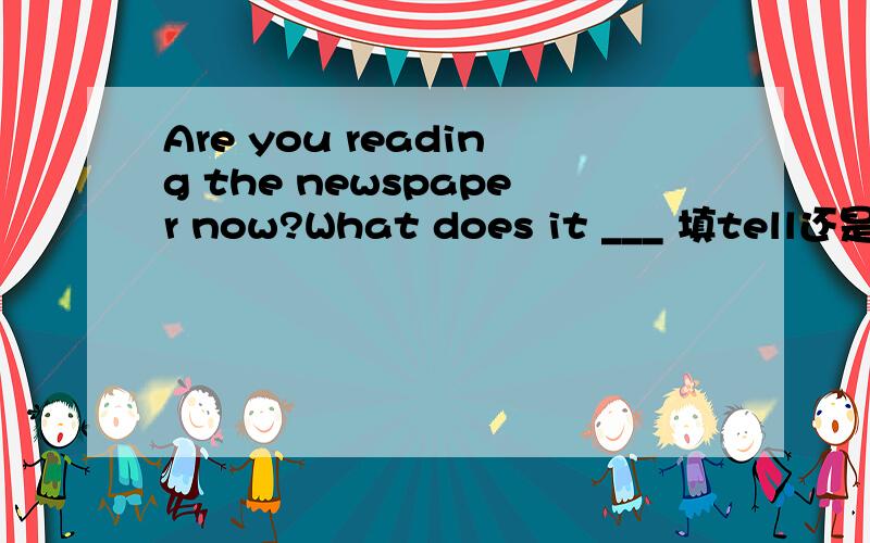 Are you reading the newspaper now?What does it ___ 填tell还是sa