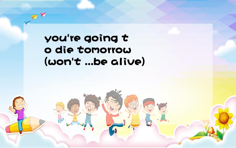 you're going to die tomorrow(won't ...be alive)