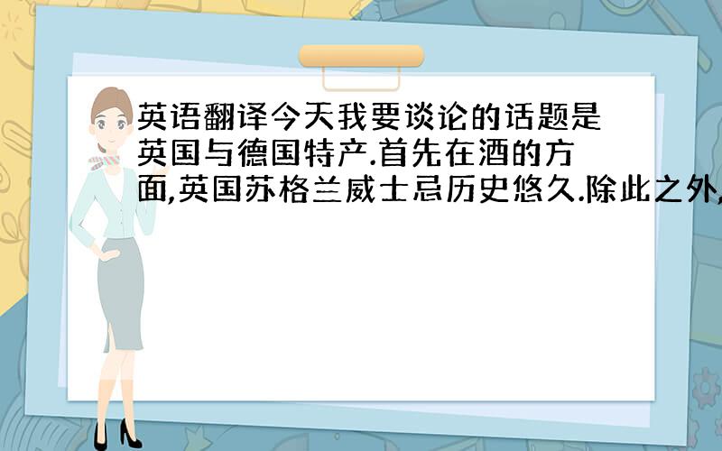 英语翻译今天我要谈论的话题是英国与德国特产.首先在酒的方面,英国苏格兰威士忌历史悠久.除此之外,英国也有雪利酒.英国人特